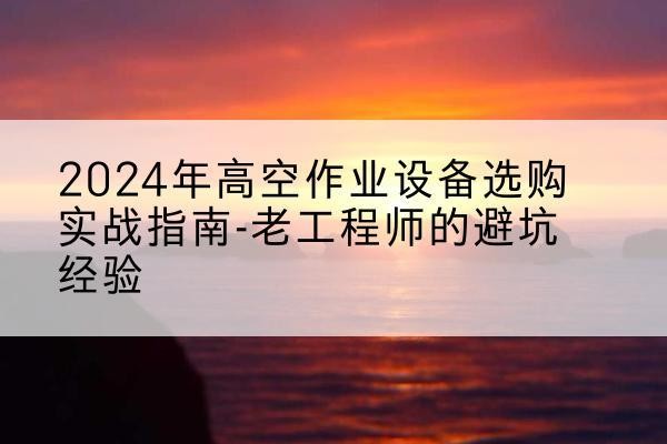 木兰高空作业升降机厂家推荐-2024年高空作业设备选购实战指南-老工程师的避坑经验