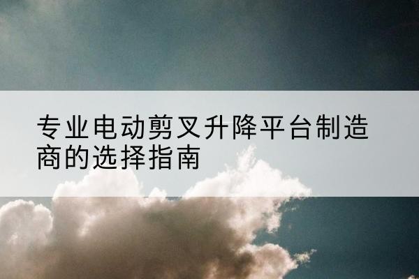 木兰电动剪叉升降平台厂家-专业电动剪叉升降平台制造商的选择指南