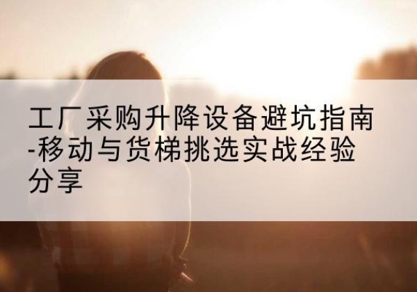 木兰移动式升降机怎么选-工厂采购升降设备避坑指南-移动与货梯挑选实战经验分享