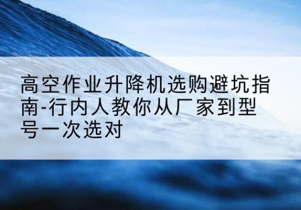 木兰升降平台厂家-高空作业升降机选购避坑指南-行内人教你从厂家到型号一次选对
