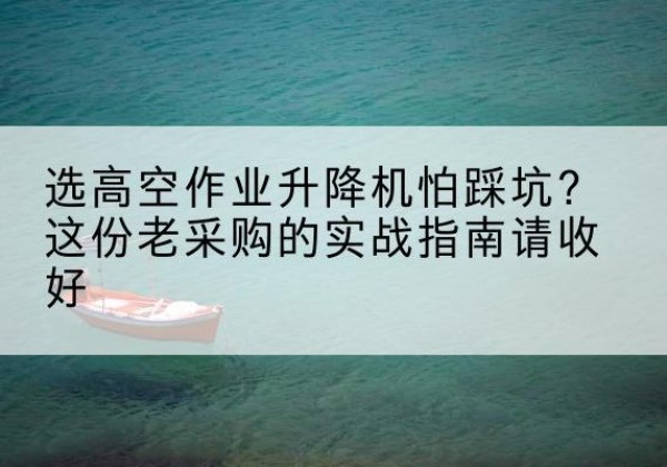 木兰高空作业升降机厂家推荐-选高空作业升降机怕踩坑？这份老采购的实战指南请收好