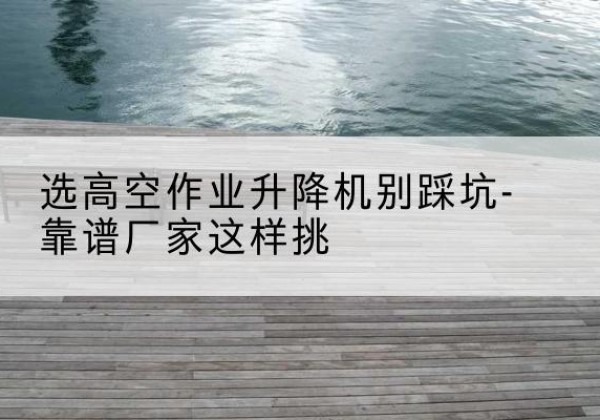 木兰剪叉式升降机厂家-选高空作业升降机别踩坑-靠谱厂家这样挑