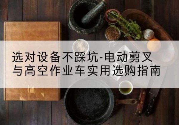 木兰电动剪叉升降平台怎么选-选对设备不踩坑-电动剪叉与高空作业车实用选购指南