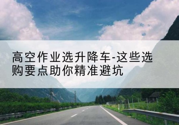 木兰升降车厂家-高空作业选升降车-这些选购要点助你*避坑
