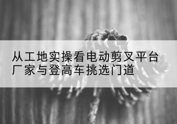 木兰电动剪叉升降平台厂家-从工地实操看电动剪叉平台厂家与登高车挑选门道