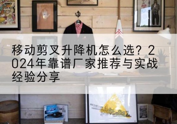 木兰升降平台厂家推荐-移动剪叉升降机怎么选？2024年靠谱厂家推荐与实战经验分享